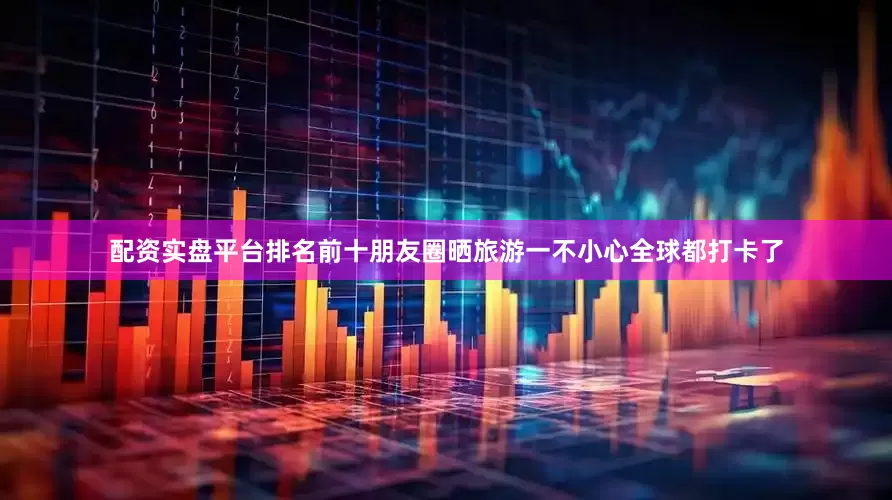 配资实盘平台排名前十朋友圈晒旅游一不小心全球都打卡了
